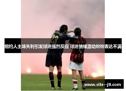 纽约人主场失利引发球迷强烈反应 球迷情绪激动纷纷表达不满