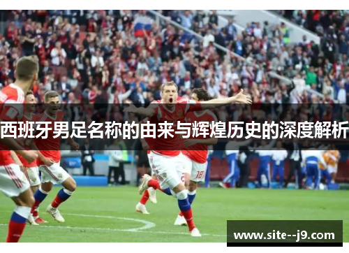 西班牙男足名称的由来与辉煌历史的深度解析