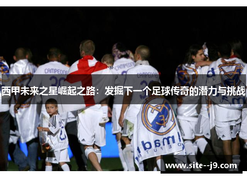 西甲未来之星崛起之路：发掘下一个足球传奇的潜力与挑战