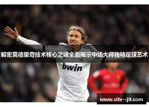 解密莫德里奇技术核心之谜全面揭示中场大师独特足球艺术