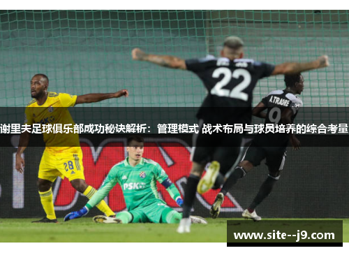 谢里夫足球俱乐部成功秘诀解析：管理模式 战术布局与球员培养的综合考量