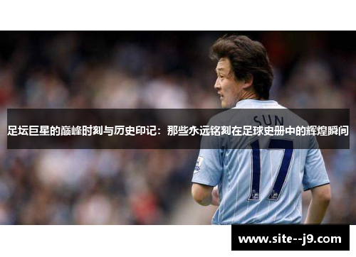 足坛巨星的巅峰时刻与历史印记：那些永远铭刻在足球史册中的辉煌瞬间