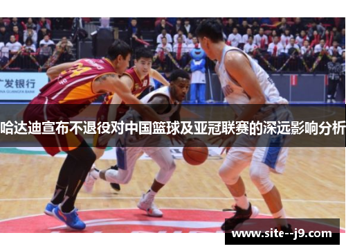 哈达迪宣布不退役对中国篮球及亚冠联赛的深远影响分析