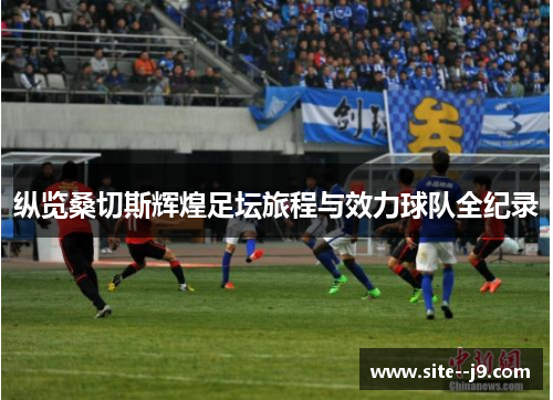 纵览桑切斯辉煌足坛旅程与效力球队全纪录