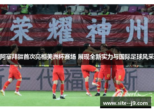 阿塞拜疆首次亮相美洲杯赛场 展现全新实力与国际足球风采