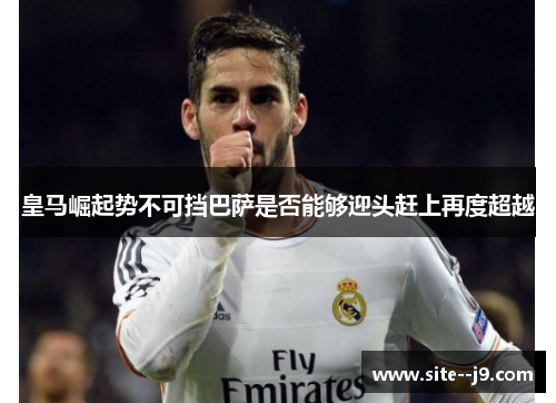皇马崛起势不可挡巴萨是否能够迎头赶上再度超越