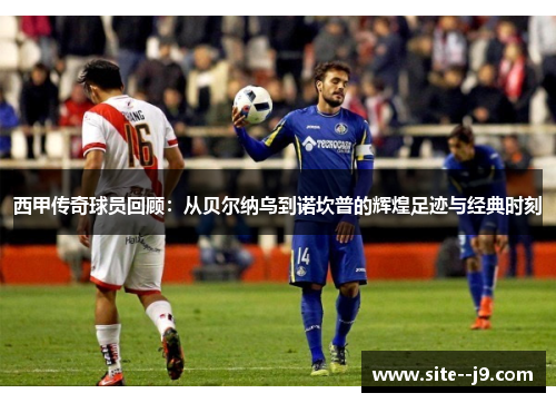 西甲传奇球员回顾：从贝尔纳乌到诺坎普的辉煌足迹与经典时刻