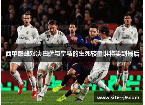 西甲巅峰对决巴萨与皇马的生死较量谁将笑到最后