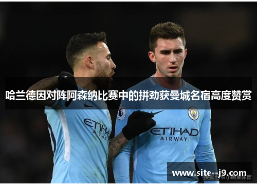 哈兰德因对阵阿森纳比赛中的拼劲获曼城名宿高度赞赏