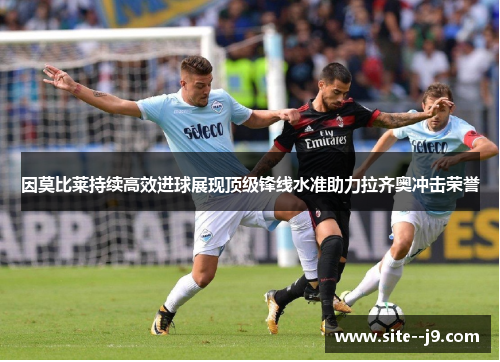 因莫比莱持续高效进球展现顶级锋线水准助力拉齐奥冲击荣誉
