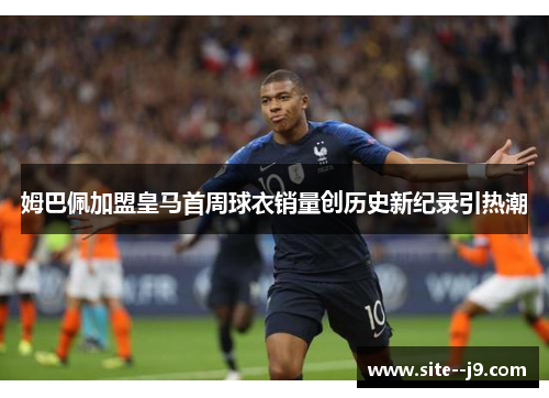 姆巴佩加盟皇马首周球衣销量创历史新纪录引热潮