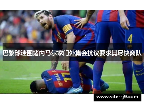 巴黎球迷围堵内马尔家门外集会抗议要求其尽快离队