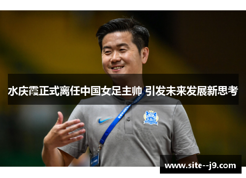 水庆霞正式离任中国女足主帅 引发未来发展新思考